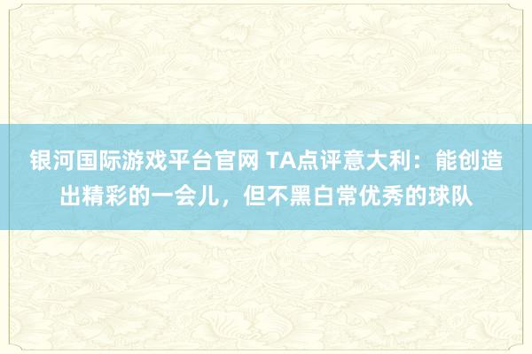 银河国际游戏平台官网 TA点评意大利：能创造出精彩的一会儿，但不黑白常优秀的球队