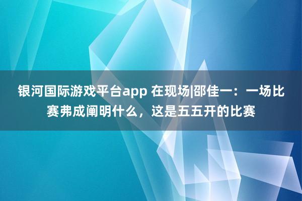 银河国际游戏平台app 在现场|邵佳一：一场比赛弗成阐明什么，这是五五开的比赛