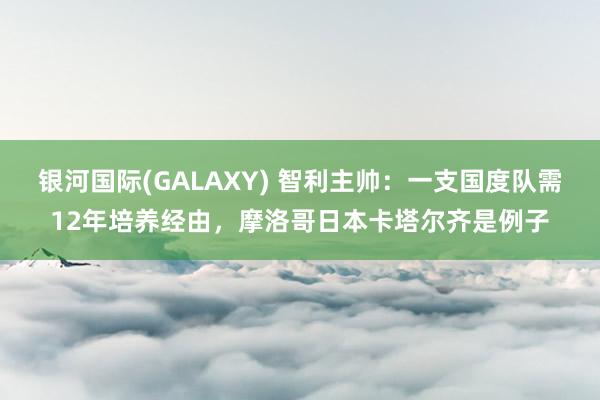银河国际(GALAXY) 智利主帅：一支国度队需12年培养经由，摩洛哥日本卡塔尔齐是例子