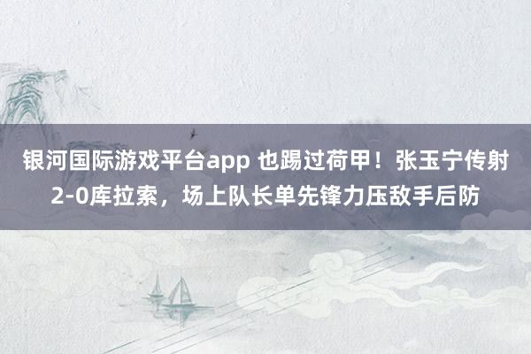 银河国际游戏平台app 也踢过荷甲！张玉宁传射2-0库拉索，场上队长单先锋力压敌手后防
