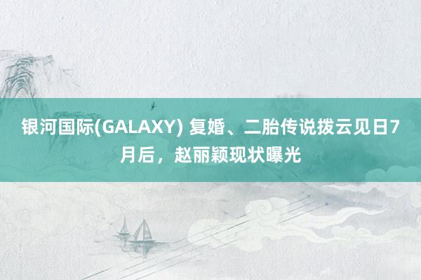 银河国际(GALAXY) 复婚、二胎传说拨云见日7月后，赵丽颖现状曝光