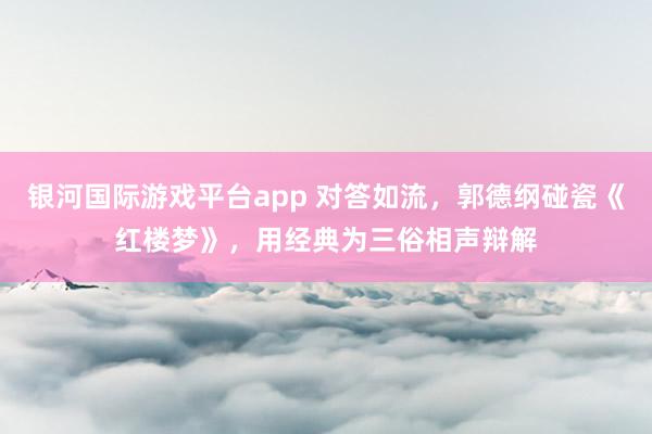 银河国际游戏平台app 对答如流，郭德纲碰瓷《红楼梦》，用经典为三俗相声辩解