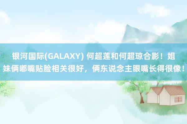 银河国际(GALAXY) 何超莲和何超琼合影！姐妹俩嘟嘴贴脸相关很好，俩东说念主眼嘴长得很像！