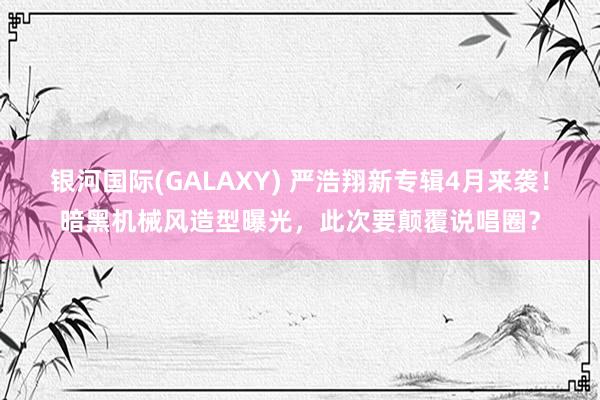 银河国际(GALAXY) 严浩翔新专辑4月来袭！暗黑机械风造型曝光，此次要颠覆说唱圈？
