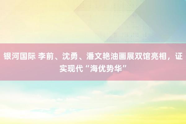 银河国际 李前、沈勇、潘文艳油画展双馆亮相，证实现代“海优势华”