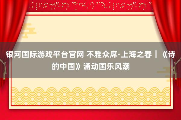 银河国际游戏平台官网 不雅众席·上海之春｜《诗的中国》涌动国乐风潮
