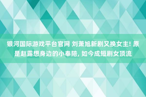 银河国际游戏平台官网 刘萧旭新剧又换女主! 原是赵露想身边的小奉陪， 如今成短剧女顶流