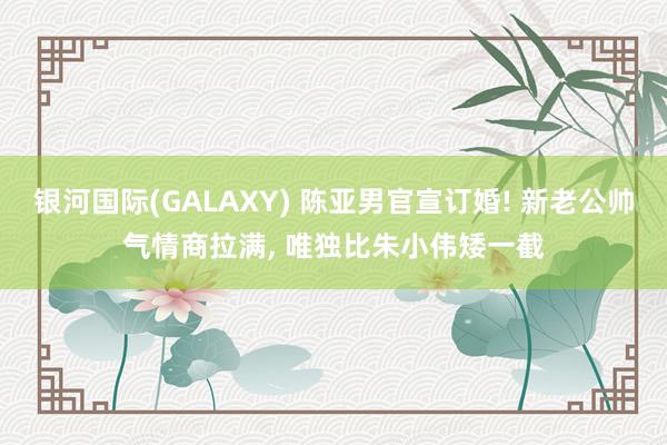 银河国际(GALAXY) 陈亚男官宣订婚! 新老公帅气情商拉满， 唯独比朱小伟矮一截