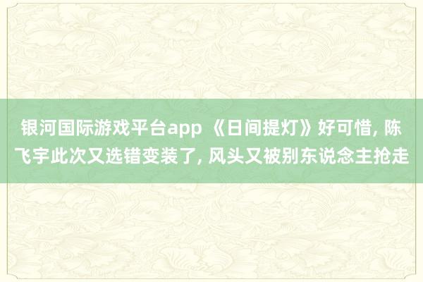 银河国际游戏平台app 《日间提灯》好可惜， 陈飞宇此次又选错变装了， 风头又被别东说念主抢走