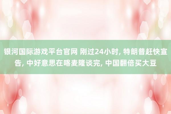银河国际游戏平台官网 刚过24小时， 特朗普赶快宣告， 中好意思在喀麦隆谈完， 中国翻倍买大豆