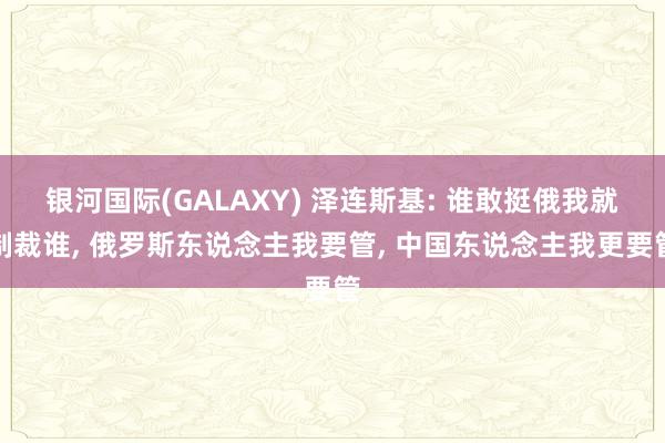 银河国际(GALAXY) 泽连斯基: 谁敢挺俄我就制裁谁， 俄罗斯东说念主我要管， 中国东说念主我更要管