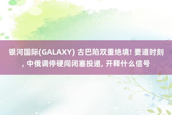 银河国际(GALAXY) 古巴陷双重绝境! 要道时刻， 中俄调停硬闯闭塞投递， 开释什么信号