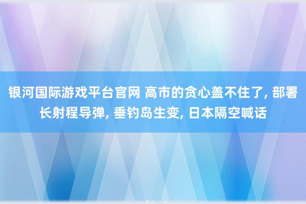 银河国际游戏平台官网 高市的贪心盖不住了， 部署长射程导弹， 垂钓岛生变， 日本隔空喊话