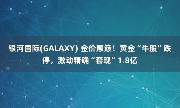银河国际(GALAXY) 金价颠簸！黄金“牛股”跌停，激动精确“套现”1.8亿
