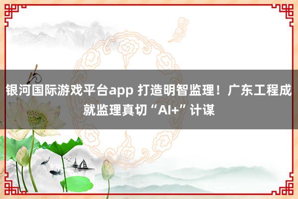 银河国际游戏平台app 打造明智监理！广东工程成就监理真切“AI+”计谋
