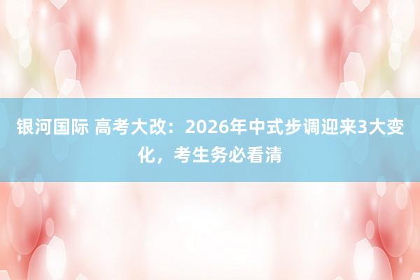 银河国际 高考大改：2026年中式步调迎来3大变化，考生务必看清