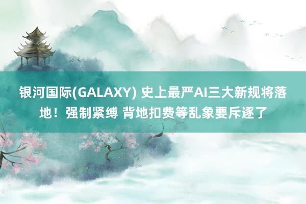 银河国际(GALAXY) 史上最严AI三大新规将落地！强制紧缚 背地扣费等乱象要斥逐了