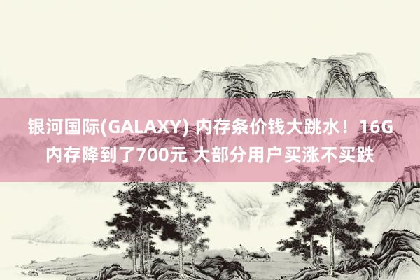 银河国际(GALAXY) 内存条价钱大跳水！16G内存降到了700元 大部分用户买涨不买跌