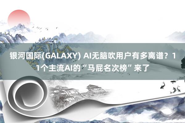 银河国际(GALAXY) AI无脑吹用户有多离谱？11个主流AI的“马屁名次榜”来了