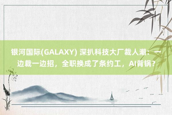 银河国际(GALAXY) 深扒科技大厂裁人潮：一边裁一边招，全职换成了条约工，AI背锅？