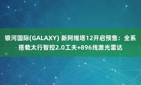 银河国际(GALAXY) 新阿维塔12开启预售：全系搭载太行智控2.0工夫+896线激光雷达