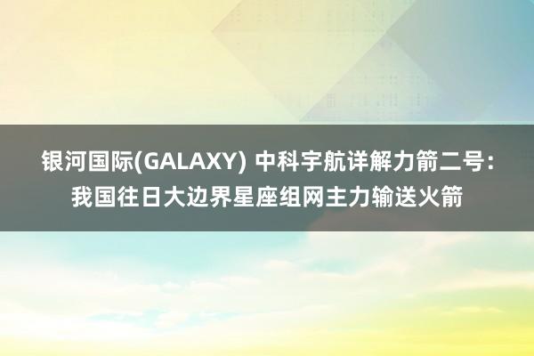 银河国际(GALAXY) 中科宇航详解力箭二号：我国往日大边界星座组网主力输送火箭