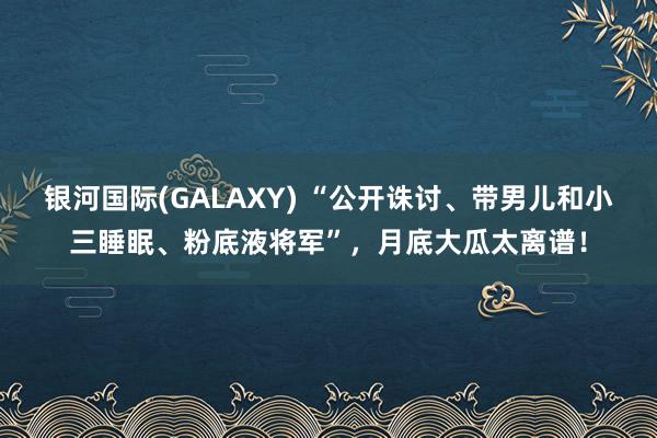 银河国际(GALAXY) “公开诛讨、带男儿和小三睡眠、粉底液将军”，月底大瓜太离谱！
