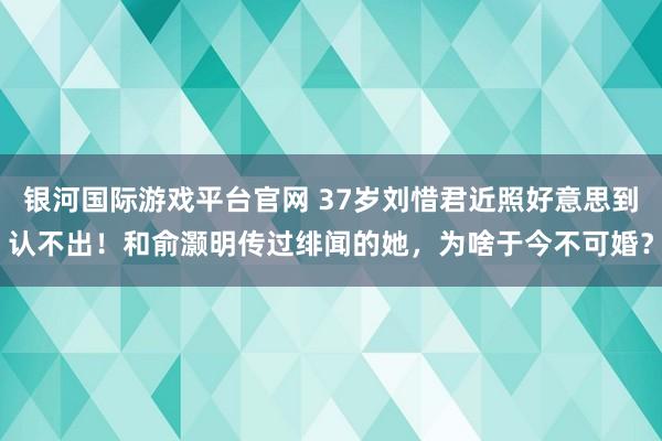 银河国际游戏平台官网 37岁刘惜君近照好意思到认不出！和俞灏明传过绯闻的她，为啥于今不可婚？