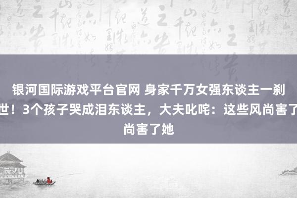 银河国际游戏平台官网 身家千万女强东谈主一刹离世！3个孩子哭成泪东谈主，大夫叱咤：这些风尚害了她