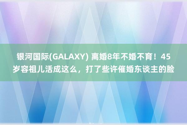 银河国际(GALAXY) 离婚8年不婚不育！45岁容祖儿活成这么，打了些许催婚东谈主的脸