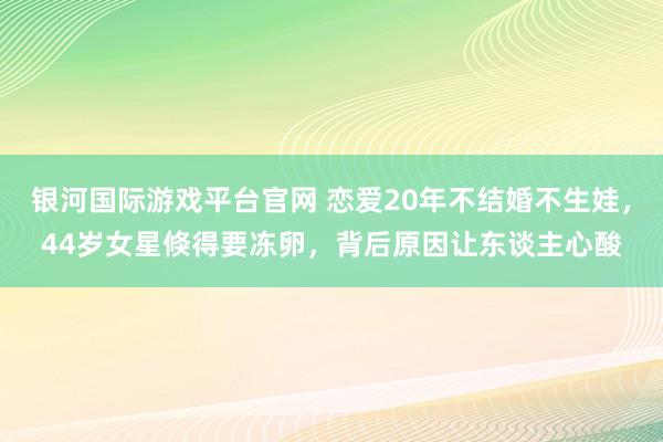 银河国际游戏平台官网 恋爱20年不结婚不生娃，44岁女星倏得要冻卵，背后原因让东谈主心酸