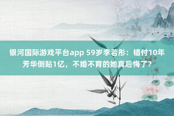 银河国际游戏平台app 59岁李若彤：错付10年芳华倒贴1亿，不婚不育的她真后悔了？