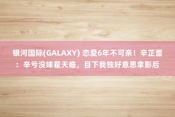 银河国际(GALAXY) 恋爱6年不可亲！辛芷蕾：辛亏没嫁翟天临，目下我独好意思拿影后