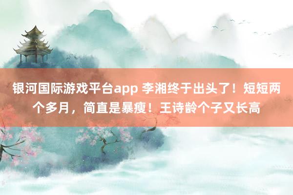 银河国际游戏平台app 李湘终于出头了！短短两个多月，简直是暴瘦！王诗龄个子又长高