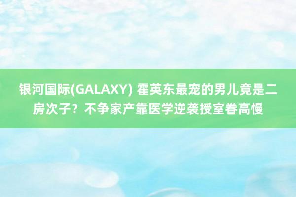 银河国际(GALAXY) 霍英东最宠的男儿竟是二房次子？不争家产靠医学逆袭授室眷高慢