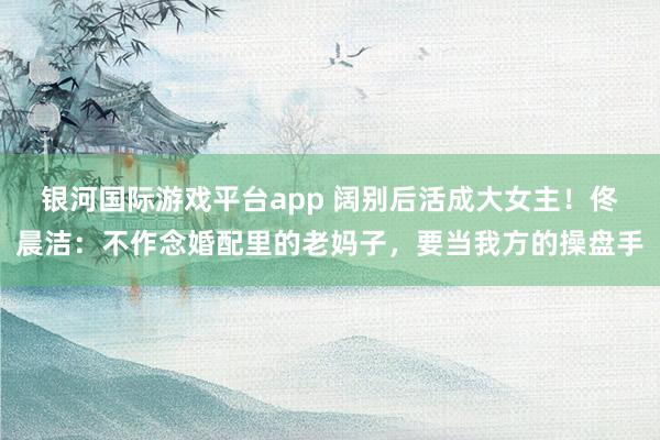 银河国际游戏平台app 阔别后活成大女主！佟晨洁：不作念婚配里的老妈子，要当我方的操盘手
