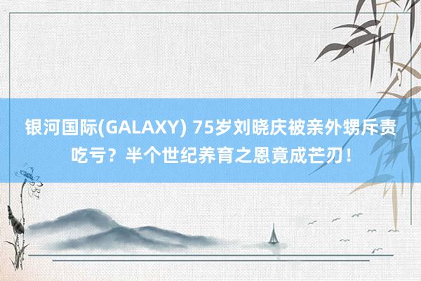 银河国际(GALAXY) 75岁刘晓庆被亲外甥斥责吃亏？半个世纪养育之恩竟成芒刃！