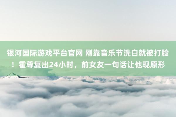 银河国际游戏平台官网 刚靠音乐节洗白就被打脸！霍尊复出24小时，前女友一句话让他现原形