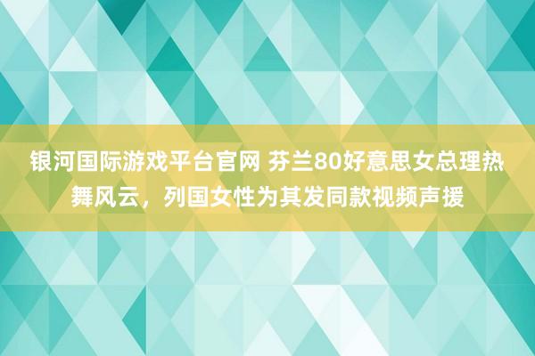 银河国际游戏平台官网 芬兰80好意思女总理热舞风云，列国女性为其发同款视频声援