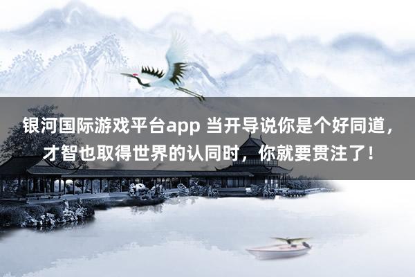 银河国际游戏平台app 当开导说你是个好同道，才智也取得世界的认同时，你就要贯注了！
