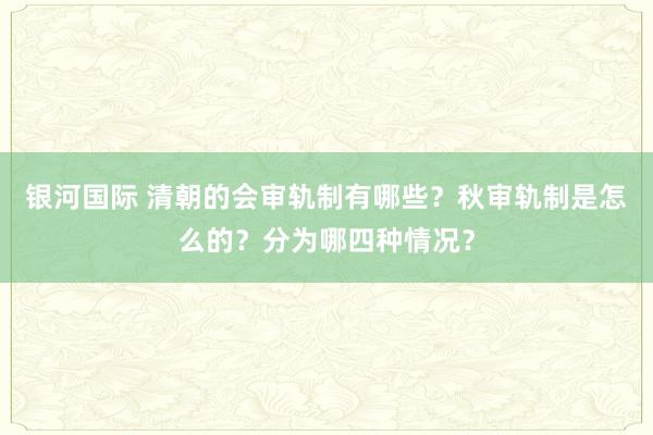 银河国际 清朝的会审轨制有哪些？秋审轨制是怎么的？分为哪四种情况？