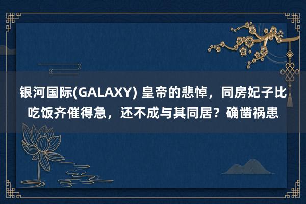 银河国际(GALAXY) 皇帝的悲悼，同房妃子比吃饭齐催得急，还不成与其同居？确凿祸患