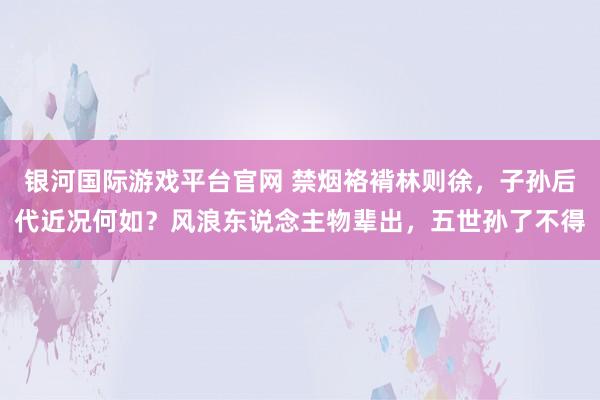 银河国际游戏平台官网 禁烟袼褙林则徐，子孙后代近况何如？风浪东说念主物辈出，五世孙了不得