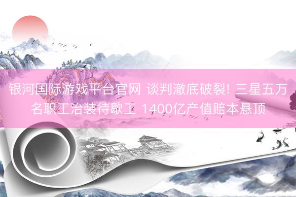 银河国际游戏平台官网 谈判澈底破裂! 三星五万名职工治装待歇工 1400亿产值赔本悬顶