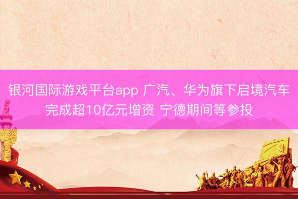 银河国际游戏平台app 广汽、华为旗下启境汽车完成超10亿元增资 宁德期间等参投