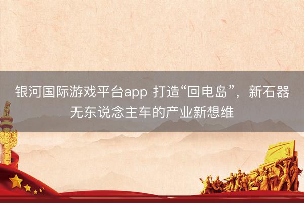 银河国际游戏平台app 打造“回电岛”，新石器无东说念主车的产业新想维