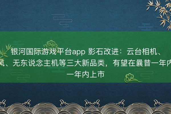 银河国际游戏平台app 影石改进:云台相机、麦克风、无东说念主机等三大新品类,有望在曩昔一年内上市