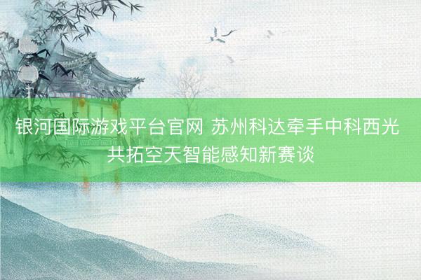 银河国际游戏平台官网 苏州科达牵手中科西光 共拓空天智能感知新赛谈