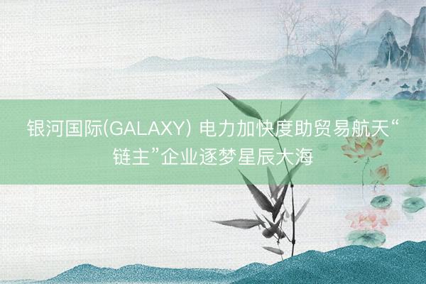 银河国际(GALAXY) 电力加快度助贸易航天“链主”企业逐梦星辰大海