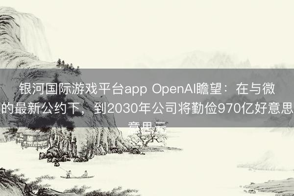 银河国际游戏平台app OpenAI瞻望：在与微软的最新公约下，到2030年公司将勤俭970亿好意思元